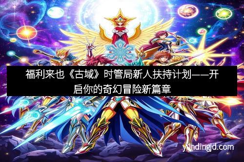 福利来也《古域》时管局新人扶持计划——开启你的奇幻冒险新篇章